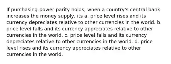 If purchasing-power parity holds, when a country's central bank increases the money supply, its a. price level rises and its currency depreciates relative to other currencies in the world. b. price level falls and its currency appreciates relative to other currencies in the world. c. price level falls and its currency depreciates relative to other currencies in the world. d. price level rises and its currency appreciates relative to other currencies in the world.