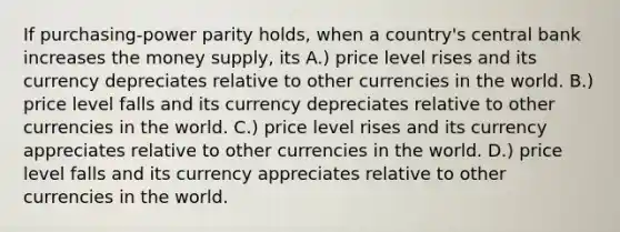 If purchasing-power parity holds, when a country's central bank increases the money supply, its A.) price level rises and its currency depreciates relative to other currencies in the world. B.) price level falls and its currency depreciates relative to other currencies in the world. C.) price level rises and its currency appreciates relative to other currencies in the world. D.) price level falls and its currency appreciates relative to other currencies in the world.