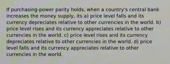 If purchasing-power parity holds, when a country's central bank increases the money supply, its a) price level falls and its currency depreciates relative to other currencies in the world. b) price level rises and its currency appreciates relative to other currencies in the world. c) price level rises and its currency depreciates relative to other currencies in the world. d) price level falls and its currency appreciates relative to other currencies in the world.