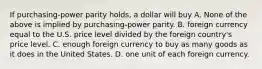 If purchasing-power parity holds, a dollar will buy A. None of the above is implied by purchasing-power parity. B. foreign currency equal to the U.S. price level divided by the foreign country's price level. C. enough foreign currency to buy as many goods as it does in the United States. D. one unit of each foreign currency.