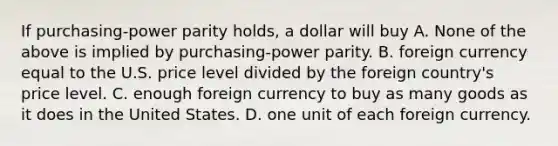 If purchasing-power parity holds, a dollar will buy A. None of the above is implied by purchasing-power parity. B. foreign currency equal to the U.S. price level divided by the foreign country's price level. C. enough foreign currency to buy as many goods as it does in the United States. D. one unit of each foreign currency.