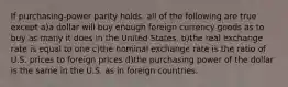 If purchasing-power parity holds, all of the following are true except a)a dollar will buy enough foreign currency goods as to buy as many it does in the United States. b)the real exchange rate is equal to one c)the nominal exchange rate is the ratio of U.S. prices to foreign prices d)the purchasing power of the dollar is the same in the U.S. as in foreign countries.