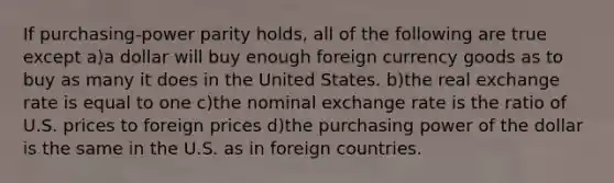 If purchasing-power parity holds, all of the following are true except a)a dollar will buy enough foreign currency goods as to buy as many it does in the United States. b)the real exchange rate is equal to one c)the nominal exchange rate is the ratio of U.S. prices to foreign prices d)the purchasing power of the dollar is the same in the U.S. as in foreign countries.