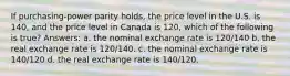 If purchasing-power parity holds, the price level in the U.S. is 140, and the price level in Canada is 120, which of the following is true? Answers: a. the nominal exchange rate is 120/140 b. the real exchange rate is 120/140. c. the nominal exchange rate is 140/120 d. the real exchange rate is 140/120.