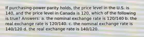 If purchasing-power parity holds, the price level in the U.S. is 140, and the price level in Canada is 120, which of the following is true? Answers: a. the nominal exchange rate is 120/140 b. the real exchange rate is 120/140. c. the nominal exchange rate is 140/120 d. the real exchange rate is 140/120.