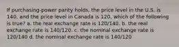 If purchasing-power parity holds, the price level in the U.S. is 140, and the price level in Canada is 120, which of the following is true? a. the real exchange rate is 120/140. b. the real exchange rate is 140/120. c. the nominal exchange rate is 120/140 d. the nominal exchange rate is 140/120