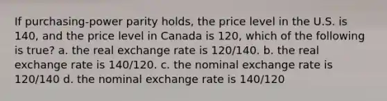 If purchasing-power parity holds, the price level in the U.S. is 140, and the price level in Canada is 120, which of the following is true? a. the real exchange rate is 120/140. b. the real exchange rate is 140/120. c. the nominal exchange rate is 120/140 d. the nominal exchange rate is 140/120