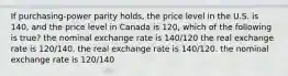 If purchasing-power parity holds, the price level in the U.S. is 140, and the price level in Canada is 120, which of the following is true? the nominal exchange rate is 140/120 the real exchange rate is 120/140. the real exchange rate is 140/120. the nominal exchange rate is 120/140