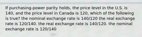 If purchasing-power parity holds, the price level in the U.S. is 140, and the price level in Canada is 120, which of the following is true? the nominal exchange rate is 140/120 the real exchange rate is 120/140. the real exchange rate is 140/120. the nominal exchange rate is 120/140