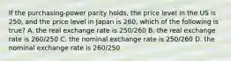 If the purchasing-power parity holds, the price level in the US is 250, and the price level in Japan is 260, which of the following is true? A. the real exchange rate is 250/260 B. the real exchange rate is 260/250 C. the nominal exchange rate is 250/260 D. the nominal exchange rate is 260/250