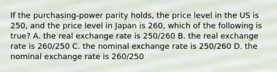 If the purchasing-power parity holds, the price level in the US is 250, and the price level in Japan is 260, which of the following is true? A. the real exchange rate is 250/260 B. the real exchange rate is 260/250 C. the nominal exchange rate is 250/260 D. the nominal exchange rate is 260/250