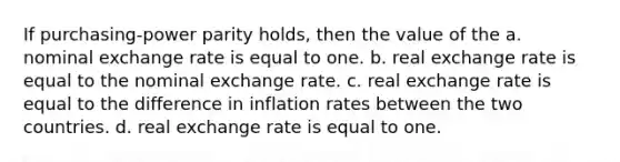 If purchasing-power parity holds, then the value of the a. nominal exchange rate is equal to one. b. real exchange rate is equal to the nominal exchange rate. c. real exchange rate is equal to the difference in inflation rates between the two countries. d. real exchange rate is equal to one.