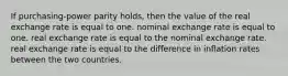 If purchasing-power parity holds, then the value of the real exchange rate is equal to one. nominal exchange rate is equal to one. real exchange rate is equal to the nominal exchange rate. real exchange rate is equal to the difference in inflation rates between the two countries.