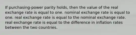 If purchasing-power parity holds, then the value of the real exchange rate is equal to one. nominal exchange rate is equal to one. real exchange rate is equal to the nominal exchange rate. real exchange rate is equal to the difference in inflation rates between the two countries.