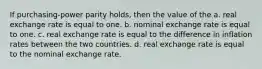 If purchasing-power parity holds, then the value of the a. real exchange rate is equal to one. b. nominal exchange rate is equal to one. c. real exchange rate is equal to the difference in inflation rates between the two countries. d. real exchange rate is equal to the nominal exchange rate.