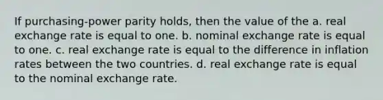 If purchasing-power parity holds, then the value of the a. real exchange rate is equal to one. b. nominal exchange rate is equal to one. c. real exchange rate is equal to the difference in inflation rates between the two countries. d. real exchange rate is equal to the nominal exchange rate.