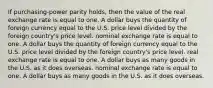 If purchasing-power parity holds, then the value of the real exchange rate is equal to one. A dollar buys the quantity of foreign currency equal to the U.S. price level divided by the foreign country's price level. nominal exchange rate is equal to one. A dollar buys the quantity of foreign currency equal to the U.S. price level divided by the foreign country's price level. real exchange rate is equal to one. A dollar buys as many goods in the U.S. as it does overseas. nominal exchange rate is equal to one. A dollar buys as many goods in the U.S. as it does overseas.