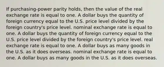 If purchasing-power parity holds, then the value of the real exchange rate is equal to one. A dollar buys the quantity of foreign currency equal to the U.S. price level divided by the foreign country's price level. nominal exchange rate is equal to one. A dollar buys the quantity of foreign currency equal to the U.S. price level divided by the foreign country's price level. real exchange rate is equal to one. A dollar buys as many goods in the U.S. as it does overseas. nominal exchange rate is equal to one. A dollar buys as many goods in the U.S. as it does overseas.