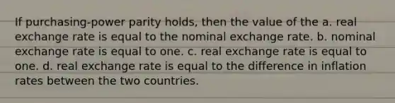 If purchasing-power parity holds, then the value of the a. real exchange rate is equal to the nominal exchange rate. b. nominal exchange rate is equal to one. c. real exchange rate is equal to one. d. real exchange rate is equal to the difference in inflation rates between the two countries.