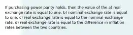 If purchasing-power parity holds, then the value of the a) real exchange rate is equal to one. b) nominal exchange rate is equal to one. c) real exchange rate is equal to the nominal exchange rate. d) real exchange rate is equal to the difference in inflation rates between the two countries.