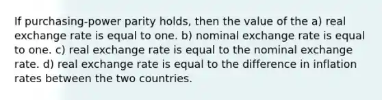 If purchasing-power parity holds, then the value of the a) real exchange rate is equal to one. b) nominal exchange rate is equal to one. c) real exchange rate is equal to the nominal exchange rate. d) real exchange rate is equal to the difference in inflation rates between the two countries.