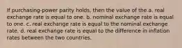 If purchasing-power parity holds, then the value of the a. real exchange rate is equal to one. b. nominal exchange rate is equal to one. c. real exchange rate is equal to the nominal exchange rate. d. real exchange rate is equal to the difference in inflation rates between the two countries.