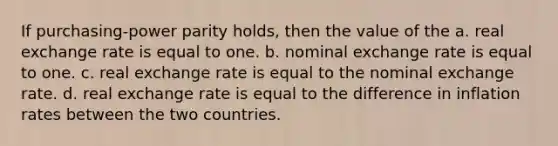 If purchasing-power parity holds, then the value of the a. real exchange rate is equal to one. b. nominal exchange rate is equal to one. c. real exchange rate is equal to the nominal exchange rate. d. real exchange rate is equal to the difference in inflation rates between the two countries.