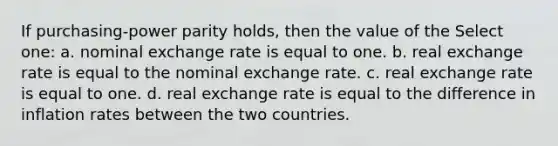 If purchasing-power parity holds, then the value of the Select one: a. nominal exchange rate is equal to one. b. real exchange rate is equal to the nominal exchange rate. c. real exchange rate is equal to one. d. real exchange rate is equal to the difference in inflation rates between the two countries.