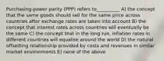 Purchasing-power parity (PPP) refers to__________ A) the concept that the same goods should sell for the same price across countries after exchange rates are taken into account B) the concept that interest rates across countries will eventually be the same C) the concept that in the long run, inflation rates in different countries will equalise around the world D) the natural offsetting relationship provided by costs and revenues in similar market environments E) none of the above