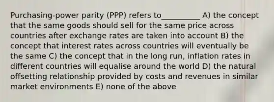 Purchasing-power parity (PPP) refers to__________ A) the concept that the same goods should sell for the same price across countries after exchange rates are taken into account B) the concept that interest rates across countries will eventually be the same C) the concept that in the long run, inflation rates in different countries will equalise around the world D) the natural offsetting relationship provided by costs and revenues in similar market environments E) none of the above