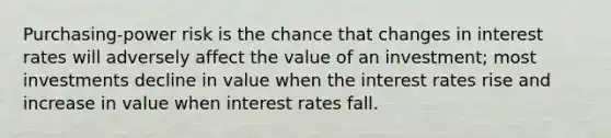 Purchasing-power risk is the chance that changes in interest rates will adversely affect the value of an investment; most investments decline in value when the interest rates rise and increase in value when interest rates fall.