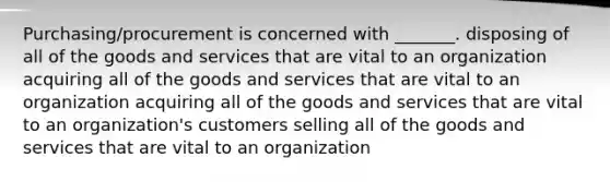 Purchasing/procurement is concerned with _______. disposing of all of the goods and services that are vital to an organization acquiring all of the goods and services that are vital to an organization acquiring all of the goods and services that are vital to an organization's customers selling all of the goods and services that are vital to an organization