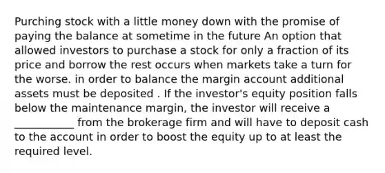 Purching stock with a little money down with the promise of paying the balance at sometime in the future An option that allowed investors to purchase a stock for only a fraction of its price and borrow the rest occurs when markets take a turn for the worse. in order to balance the margin account additional assets must be deposited . If the investor's equity position falls below the maintenance margin, the investor will receive a ___________ from the brokerage firm and will have to deposit cash to the account in order to boost the equity up to at least the required level.