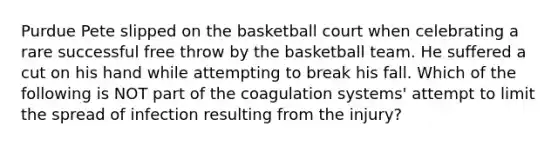 Purdue Pete slipped on the basketball court when celebrating a rare successful free throw by the basketball team. He suffered a cut on his hand while attempting to break his fall. Which of the following is NOT part of the coagulation systems' attempt to limit the spread of infection resulting from the injury?