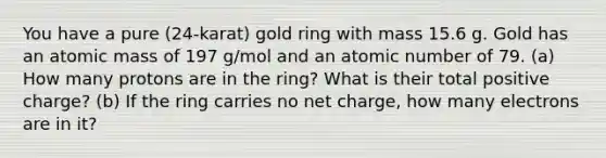 You have a pure (24-karat) gold ring with mass 15.6 g. Gold has an atomic mass of 197 g/mol and an atomic number of 79. (a) How many protons are in the ring? What is their total positive charge? (b) If the ring carries no net charge, how many electrons are in it?