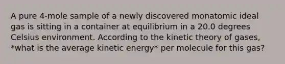 A pure 4-mole sample of a newly discovered monatomic ideal gas is sitting in a container at equilibrium in a 20.0 degrees Celsius environment. According to the kinetic theory of gases, *what is the average kinetic energy* per molecule for this gas?