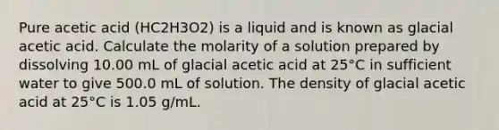 Pure acetic acid (HC2H3O2) is a liquid and is known as glacial acetic acid. Calculate the molarity of a solution prepared by dissolving 10.00 mL of glacial acetic acid at 25°C in sufficient water to give 500.0 mL of solution. The density of glacial acetic acid at 25°C is 1.05 g/mL.