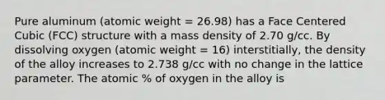 Pure aluminum (atomic weight = 26.98) has a Face Centered Cubic (FCC) structure with a mass density of 2.70 g/cc. By dissolving oxygen (atomic weight = 16) interstitially, the density of the alloy increases to 2.738 g/cc with no change in the lattice parameter. The atomic % of oxygen in the alloy is