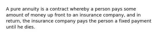 A pure annuity is a contract whereby a person pays some amount of money up front to an insurance company, and in return, the insurance company pays the person a fixed payment until he dies.