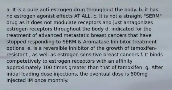 a. It is a pure anti-estrogen drug throughout the body. b. it has no estrogen agonist effects AT ALL. c. It is not a straight "SERM" drug as it does not modulate receptors and just antagonizes estrogen receptors throughout the body d. indicated for the treatment of advanced metastatic breast cancers that have stopped responding to SERM & Aromatase Inhibitor treatment options. e. is a reversible inhibitor of the growth of tamoxifen- resistant , as well as estrogen sensitive breast cancers f. It binds competetively to estrogen receptors with an affinity approximately 100 times greater than that of tamoxifen. g. After initial loading dose injections, the eventual dose is 500mg injected IM once monthly.