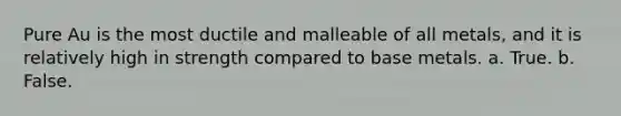 Pure Au is the most ductile and malleable of all metals, and it is relatively high in strength compared to base metals. a. True. b. False.