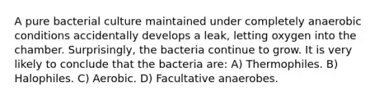 A pure bacterial culture maintained under completely anaerobic conditions accidentally develops a leak, letting oxygen into the chamber. Surprisingly, the bacteria continue to grow. It is very likely to conclude that the bacteria are: A) Thermophiles. B) Halophiles. C) Aerobic. D) Facultative anaerobes.