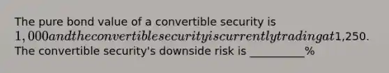 The pure bond value of a convertible security is 1,000 and the convertible security is currently trading at1,250. The convertible security's downside risk is __________%