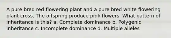 A pure bred red-flowering plant and a pure bred white-flowering plant cross. The offspring produce pink flowers. What pattern of inheritance is this? a. Complete dominance b. Polygenic inheritance c. Incomplete dominance d. Multiple alleles