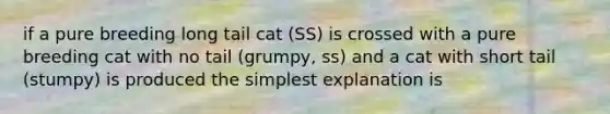 if a pure breeding long tail cat (SS) is crossed with a pure breeding cat with no tail (grumpy, ss) and a cat with short tail (stumpy) is produced the simplest explanation is