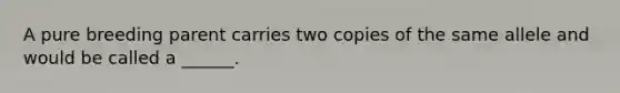 A pure breeding parent carries two copies of the same allele and would be called a ______.