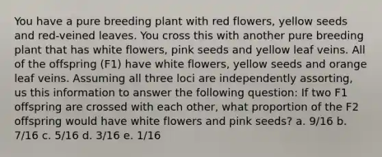 You have a pure breeding plant with red flowers, yellow seeds and red-veined leaves. You cross this with another pure breeding plant that has white flowers, pink seeds and yellow leaf veins. All of the offspring (F1) have white flowers, yellow seeds and orange leaf veins. Assuming all three loci are independently assorting, us this information to answer the following question: If two F1 offspring are crossed with each other, what proportion of the F2 offspring would have white flowers and pink seeds? a. 9/16 b. 7/16 c. 5/16 d. 3/16 e. 1/16