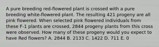 A pure breeding red-flowered plant is crossed with a pure breeding white-flowered plant. The resulting 421 progeny are all pink flowered. When selected pink flowered individuals from these F-1 plants are crossed, 2844 progeny plants from this cross were observed. How many of these progeny would you expect to have Red flowers? A. 2844 B. 2133 C. 1422 D. 711 E. 0