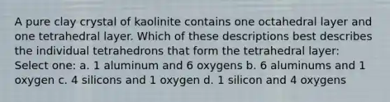 A pure clay crystal of kaolinite contains one octahedral layer and one tetrahedral layer. Which of these descriptions best describes the individual tetrahedrons that form the tetrahedral layer: Select one: a. 1 aluminum and 6 oxygens b. 6 aluminums and 1 oxygen c. 4 silicons and 1 oxygen d. 1 silicon and 4 oxygens