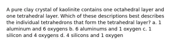 A pure clay crystal of kaolinite contains one octahedral layer and one tetrahedral layer. Which of these descriptions best describes the individual tetrahedrons that form the tetrahedral layer? a. 1 aluminum and 6 oxygens b. 6 aluminums and 1 oxygen c. 1 silicon and 4 oxygens d. 4 silicons and 1 oxygen